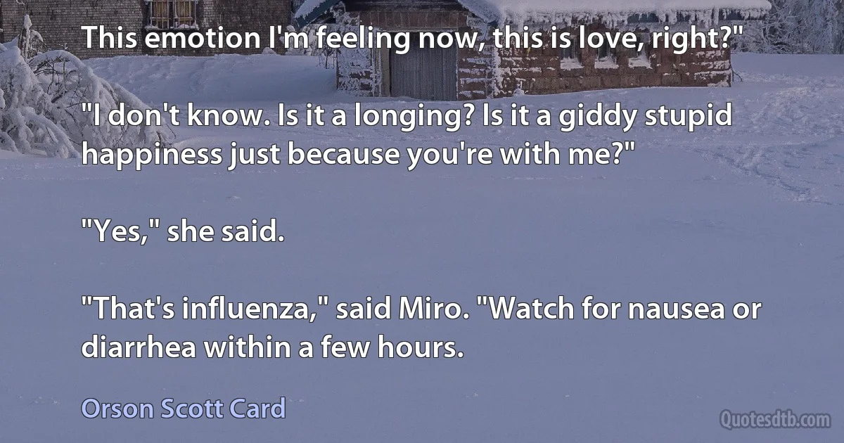 This emotion I'm feeling now, this is love, right?"

"I don't know. Is it a longing? Is it a giddy stupid happiness just because you're with me?"

"Yes," she said.

"That's influenza," said Miro. "Watch for nausea or diarrhea within a few hours. (Orson Scott Card)