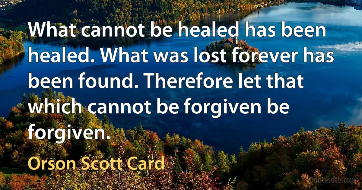 What cannot be healed has been healed. What was lost forever has been found. Therefore let that which cannot be forgiven be forgiven. (Orson Scott Card)