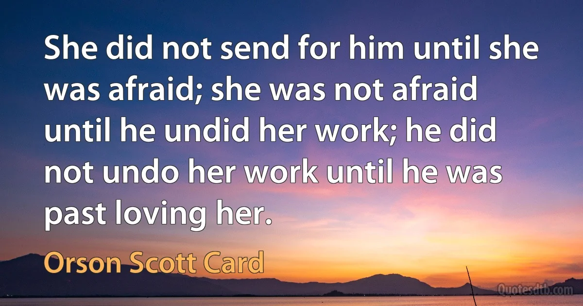 She did not send for him until she was afraid; she was not afraid until he undid her work; he did not undo her work until he was past loving her. (Orson Scott Card)