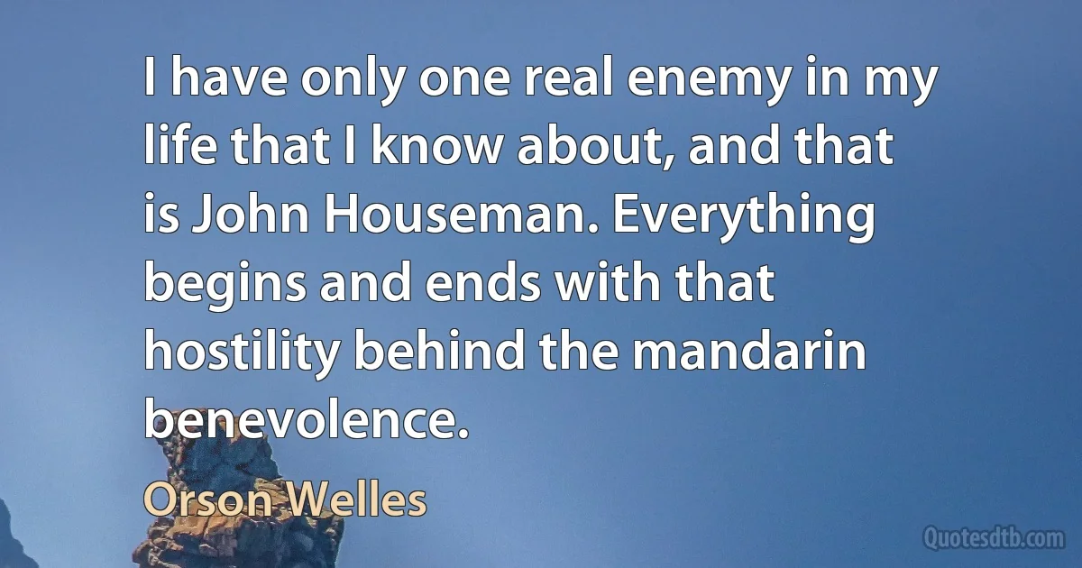 I have only one real enemy in my life that I know about, and that is John Houseman. Everything begins and ends with that hostility behind the mandarin benevolence. (Orson Welles)