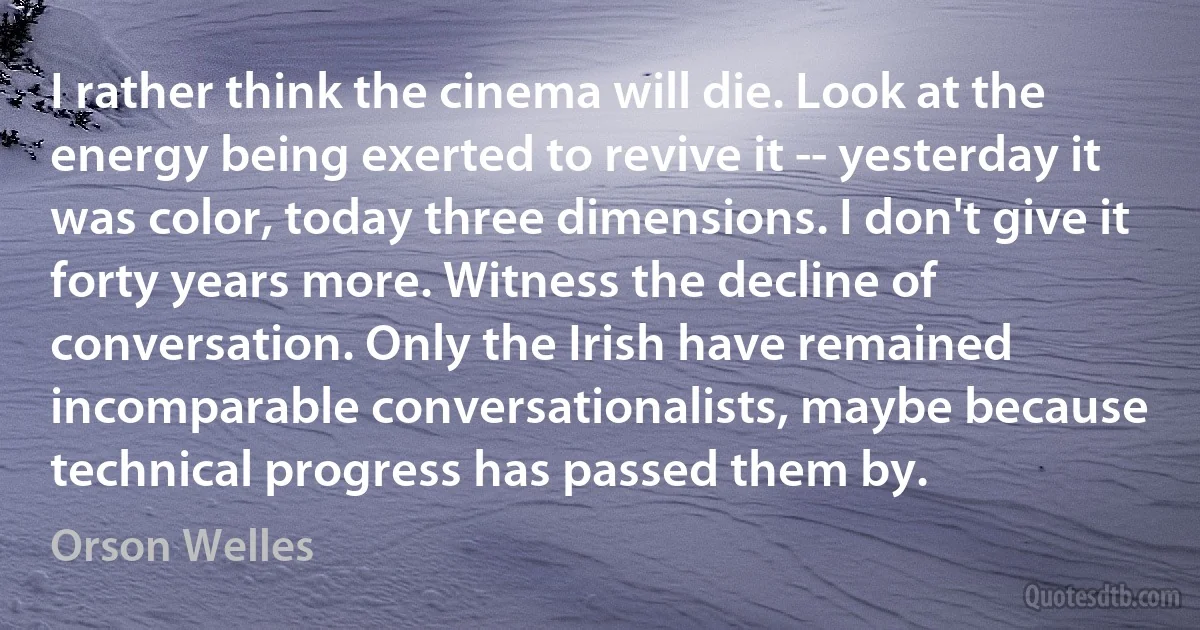 I rather think the cinema will die. Look at the energy being exerted to revive it -- yesterday it was color, today three dimensions. I don't give it forty years more. Witness the decline of conversation. Only the Irish have remained incomparable conversationalists, maybe because technical progress has passed them by. (Orson Welles)