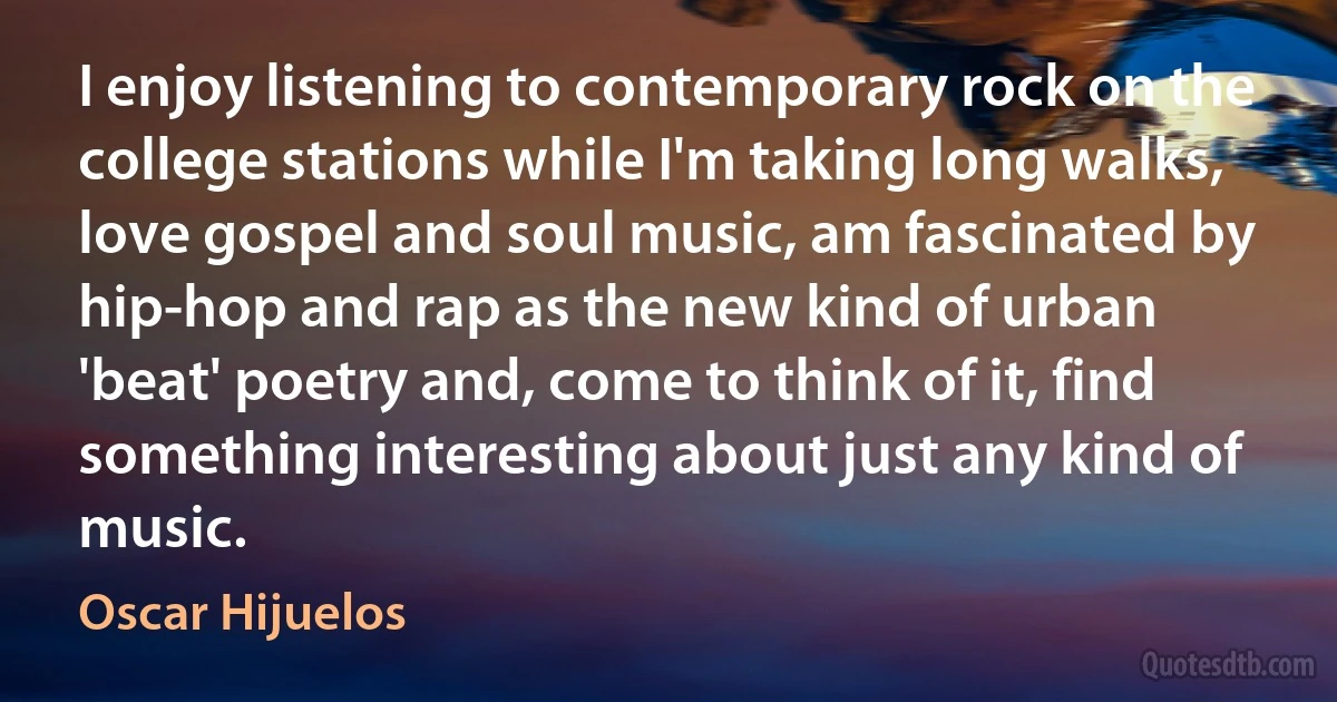 I enjoy listening to contemporary rock on the college stations while I'm taking long walks, love gospel and soul music, am fascinated by hip-hop and rap as the new kind of urban 'beat' poetry and, come to think of it, find something interesting about just any kind of music. (Oscar Hijuelos)