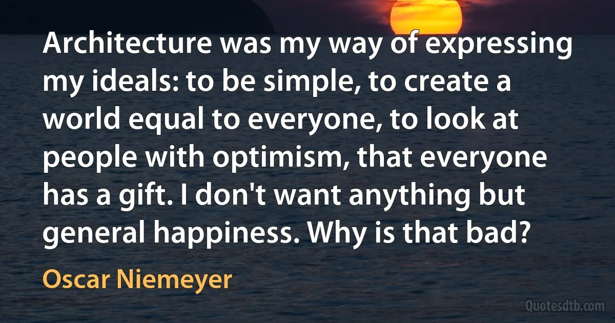 Architecture was my way of expressing my ideals: to be simple, to create a world equal to everyone, to look at people with optimism, that everyone has a gift. I don't want anything but general happiness. Why is that bad? (Oscar Niemeyer)