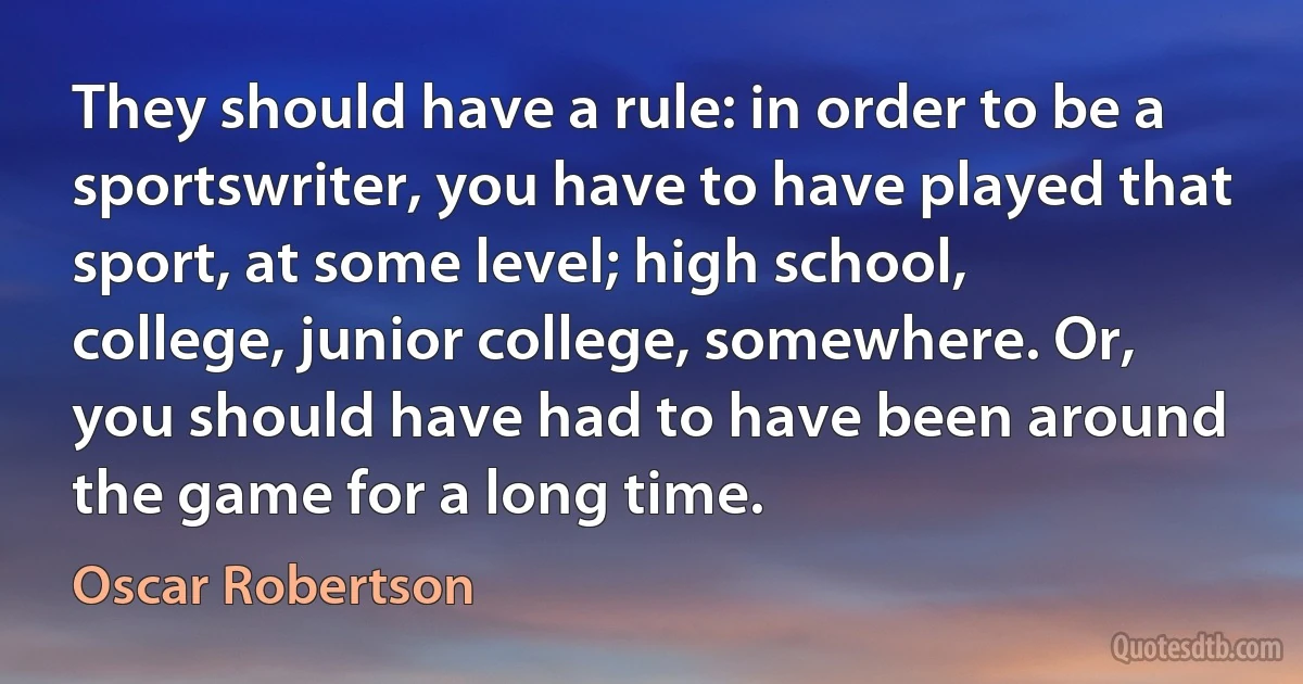 They should have a rule: in order to be a sportswriter, you have to have played that sport, at some level; high school, college, junior college, somewhere. Or, you should have had to have been around the game for a long time. (Oscar Robertson)