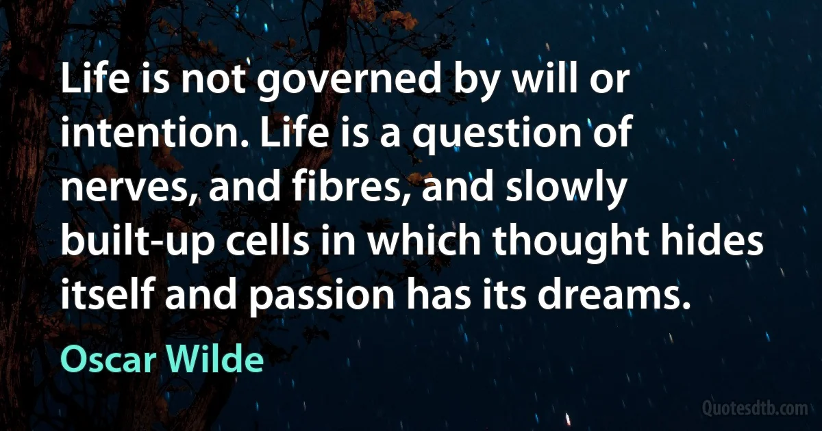 Life is not governed by will or intention. Life is a question of nerves, and fibres, and slowly built-up cells in which thought hides itself and passion has its dreams. (Oscar Wilde)