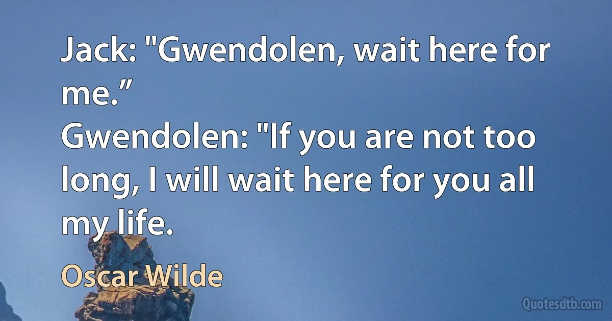 Jack: "Gwendolen, wait here for me.”
Gwendolen: "If you are not too long, I will wait here for you all my life. (Oscar Wilde)