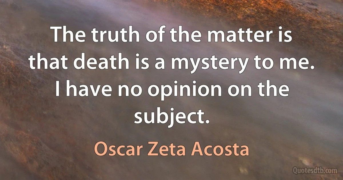 The truth of the matter is that death is a mystery to me. I have no opinion on the subject. (Oscar Zeta Acosta)