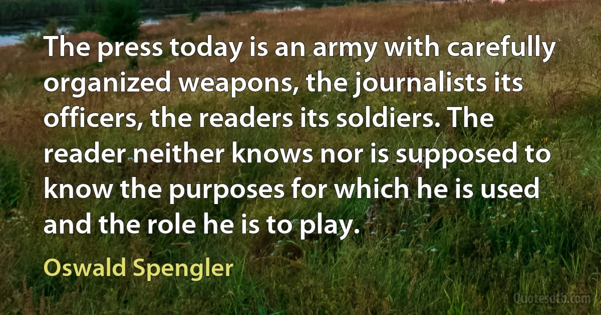 The press today is an army with carefully organized weapons, the journalists its officers, the readers its soldiers. The reader neither knows nor is supposed to know the purposes for which he is used and the role he is to play. (Oswald Spengler)