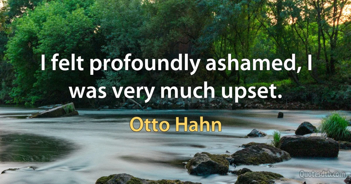 I felt profoundly ashamed, I was very much upset. (Otto Hahn)