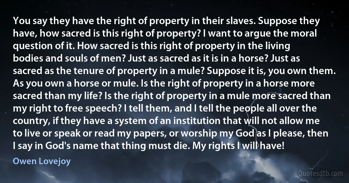 You say they have the right of property in their slaves. Suppose they have, how sacred is this right of property? I want to argue the moral question of it. How sacred is this right of property in the living bodies and souls of men? Just as sacred as it is in a horse? Just as sacred as the tenure of property in a mule? Suppose it is, you own them. As you own a horse or mule. Is the right of property in a horse more sacred than my life? Is the right of property in a mule more sacred than my right to free speech? I tell them, and I tell the people all over the country, if they have a system of an institution that will not allow me to live or speak or read my papers, or worship my God as I please, then I say in God's name that thing must die. My rights I will have! (Owen Lovejoy)