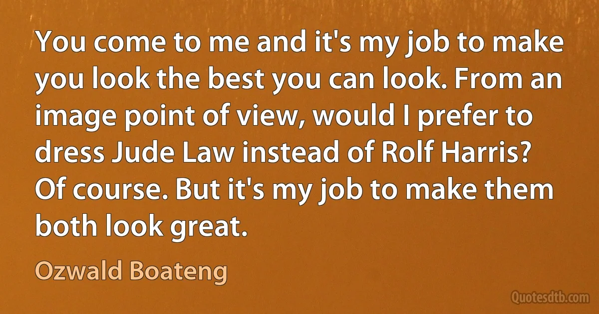 You come to me and it's my job to make you look the best you can look. From an image point of view, would I prefer to dress Jude Law instead of Rolf Harris? Of course. But it's my job to make them both look great. (Ozwald Boateng)