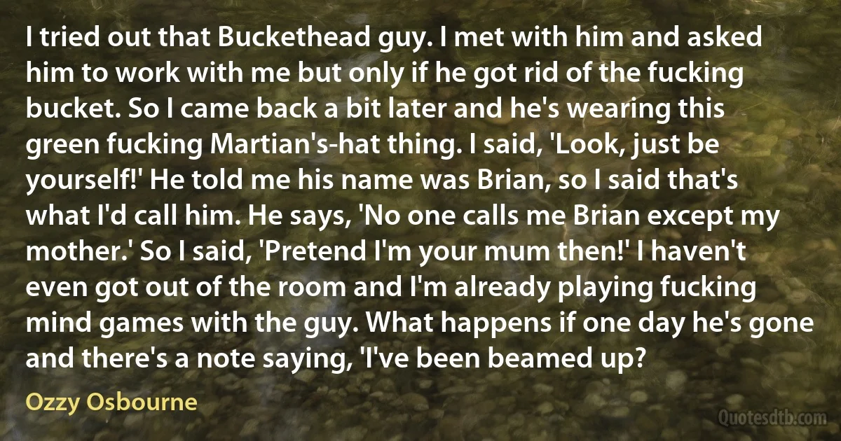 I tried out that Buckethead guy. I met with him and asked him to work with me but only if he got rid of the fucking bucket. So I came back a bit later and he's wearing this green fucking Martian's-hat thing. I said, 'Look, just be yourself!' He told me his name was Brian, so I said that's what I'd call him. He says, 'No one calls me Brian except my mother.' So I said, 'Pretend I'm your mum then!' I haven't even got out of the room and I'm already playing fucking mind games with the guy. What happens if one day he's gone and there's a note saying, 'I've been beamed up? (Ozzy Osbourne)