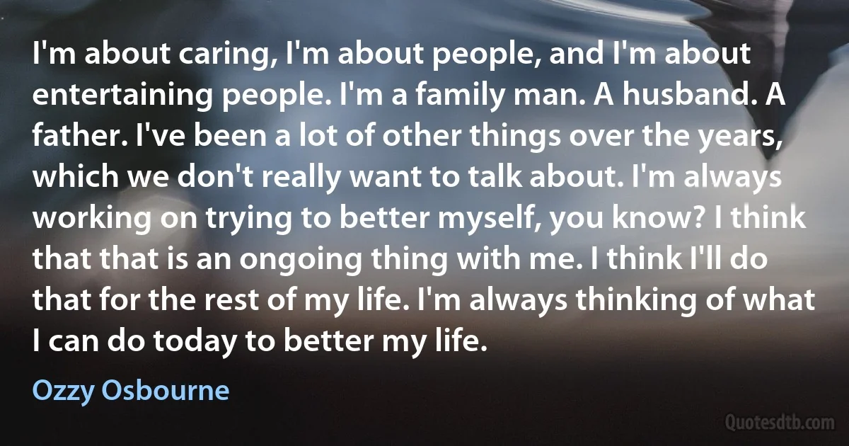 I'm about caring, I'm about people, and I'm about entertaining people. I'm a family man. A husband. A father. I've been a lot of other things over the years, which we don't really want to talk about. I'm always working on trying to better myself, you know? I think that that is an ongoing thing with me. I think I'll do that for the rest of my life. I'm always thinking of what I can do today to better my life. (Ozzy Osbourne)