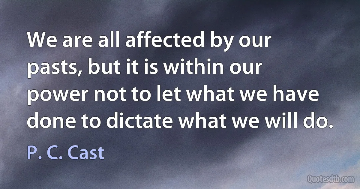 We are all affected by our pasts, but it is within our power not to let what we have done to dictate what we will do. (P. C. Cast)