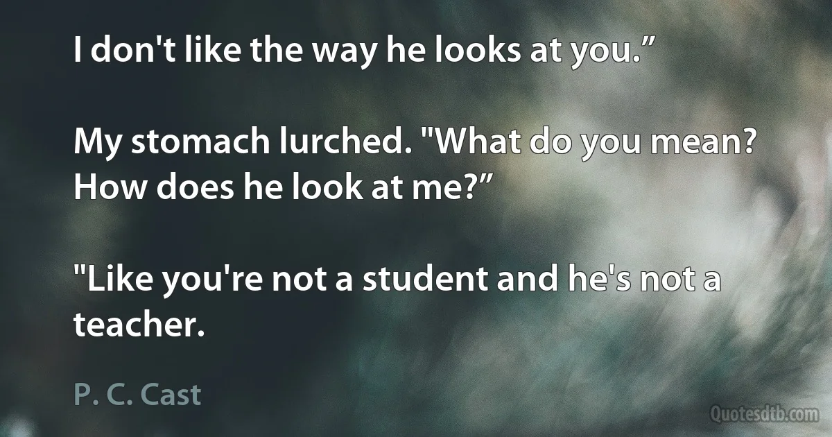 I don't like the way he looks at you.”

My stomach lurched. "What do you mean? How does he look at me?”

"Like you're not a student and he's not a teacher. (P. C. Cast)