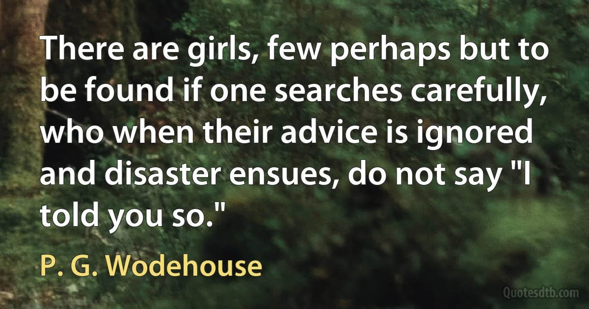 There are girls, few perhaps but to be found if one searches carefully, who when their advice is ignored and disaster ensues, do not say "I told you so." (P. G. Wodehouse)