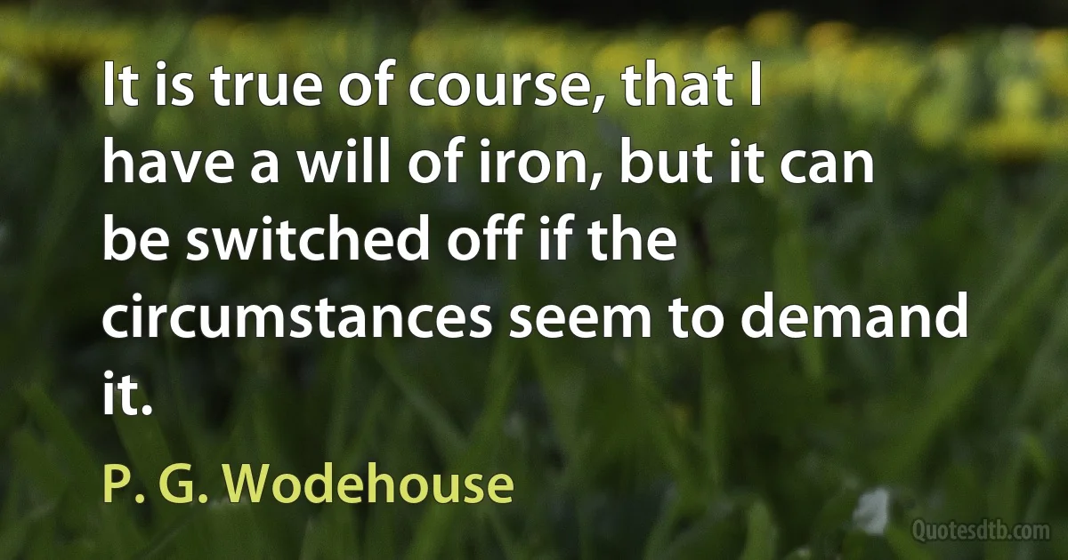 It is true of course, that I have a will of iron, but it can be switched off if the circumstances seem to demand it. (P. G. Wodehouse)