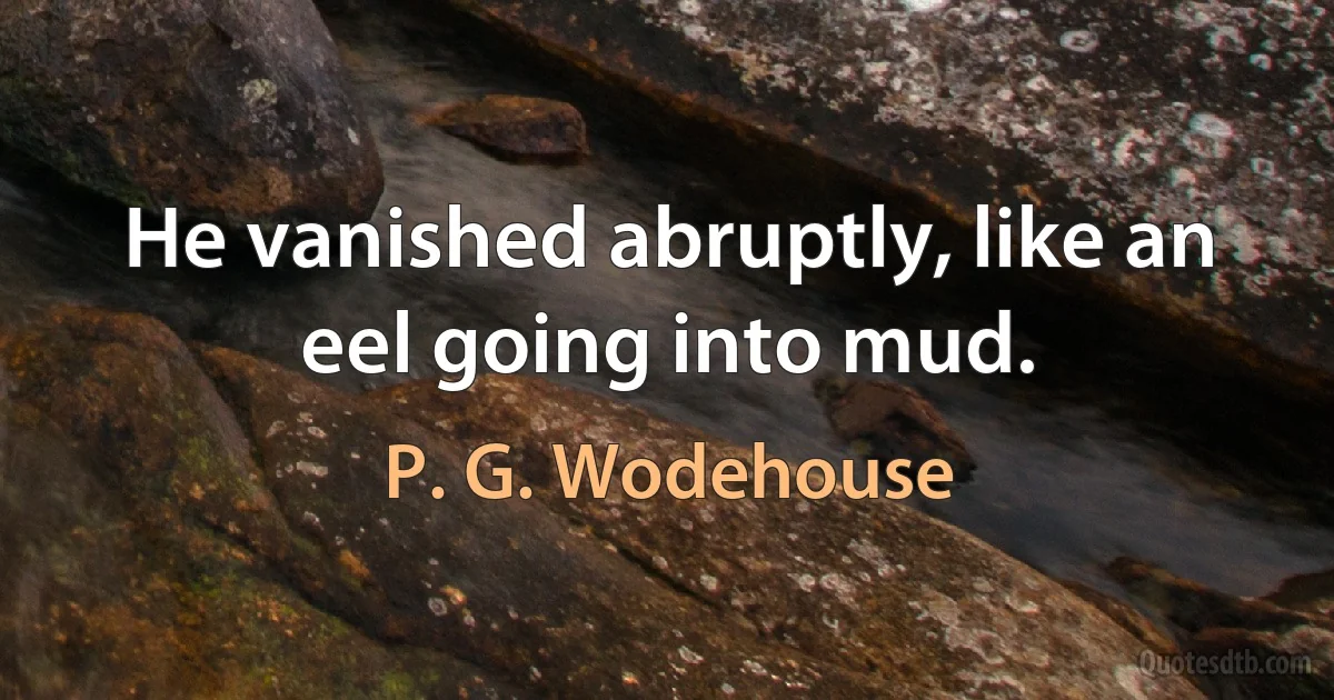 He vanished abruptly, like an eel going into mud. (P. G. Wodehouse)