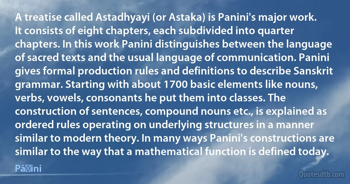 A treatise called Astadhyayi (or Astaka) is Panini's major work. It consists of eight chapters, each subdivided into quarter chapters. In this work Panini distinguishes between the language of sacred texts and the usual language of communication. Panini gives formal production rules and definitions to describe Sanskrit grammar. Starting with about 1700 basic elements like nouns, verbs, vowels, consonants he put them into classes. The construction of sentences, compound nouns etc., is explained as ordered rules operating on underlying structures in a manner similar to modern theory. In many ways Panini's constructions are similar to the way that a mathematical function is defined today. (Pāṇini)