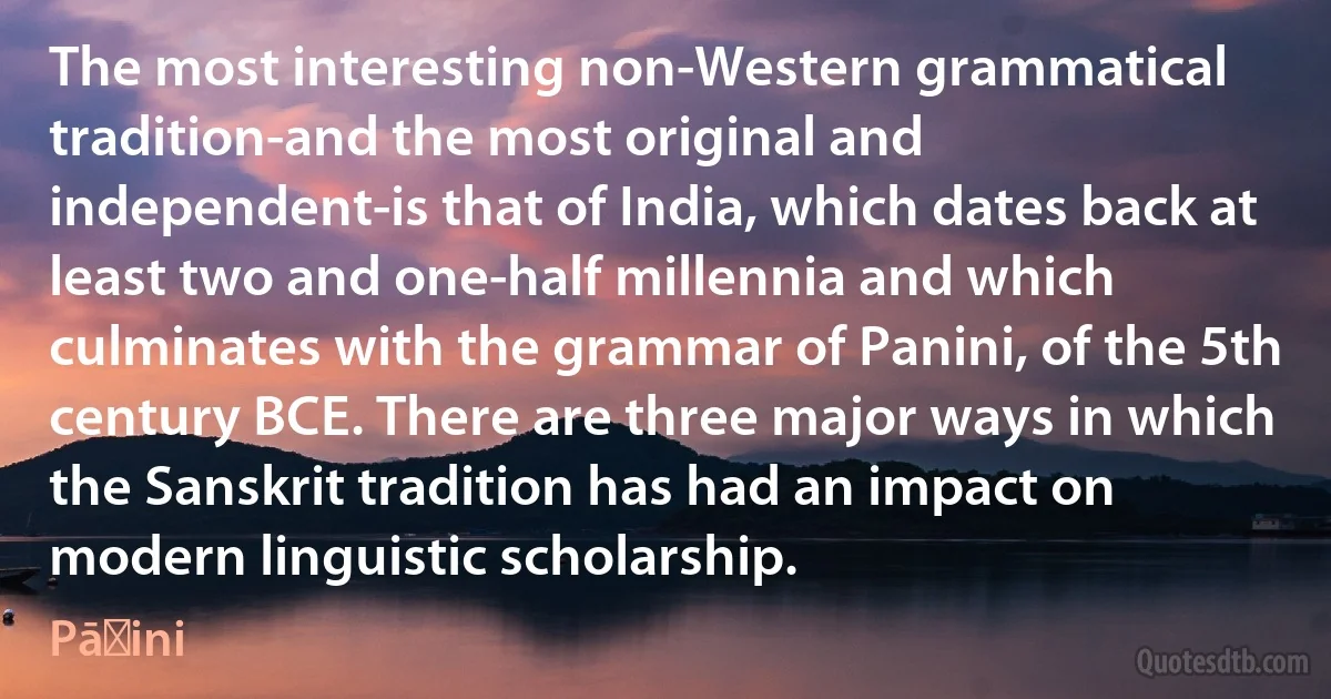 The most interesting non-Western grammatical tradition-and the most original and independent-is that of India, which dates back at least two and one-half millennia and which culminates with the grammar of Panini, of the 5th century BCE. There are three major ways in which the Sanskrit tradition has had an impact on modern linguistic scholarship. (Pāṇini)