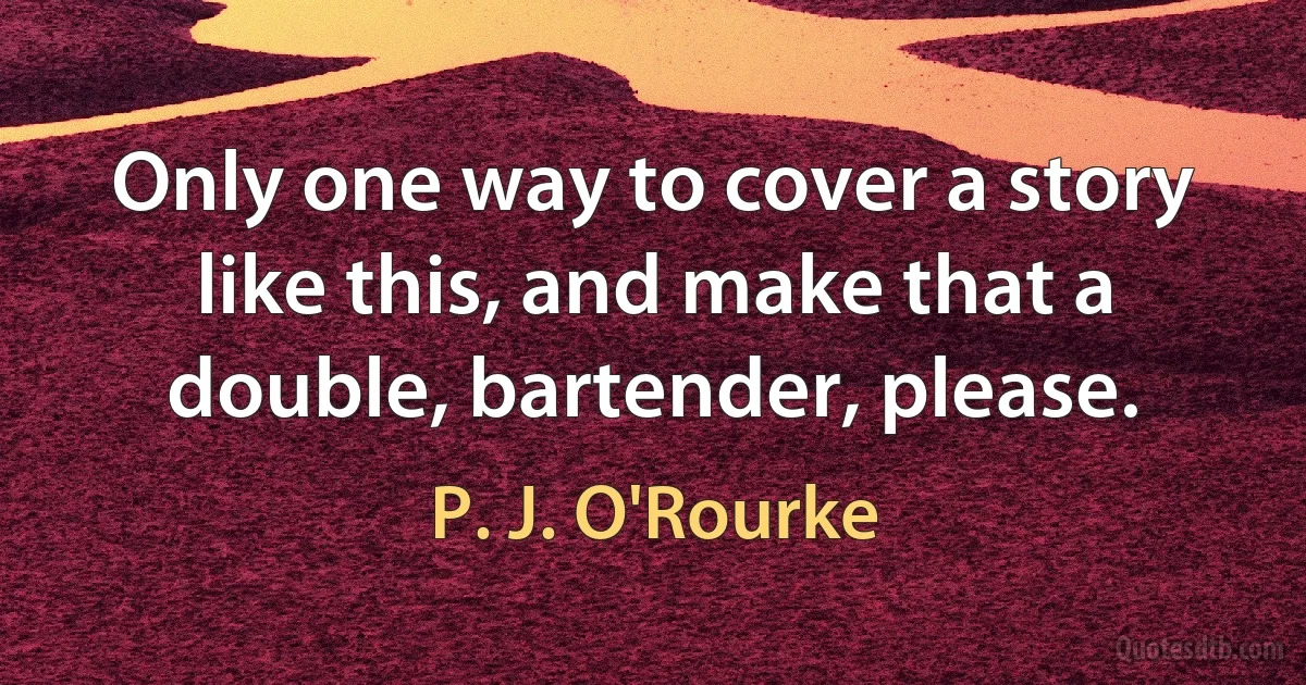 Only one way to cover a story like this, and make that a double, bartender, please. (P. J. O'Rourke)