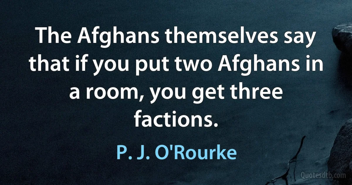 The Afghans themselves say that if you put two Afghans in a room, you get three factions. (P. J. O'Rourke)