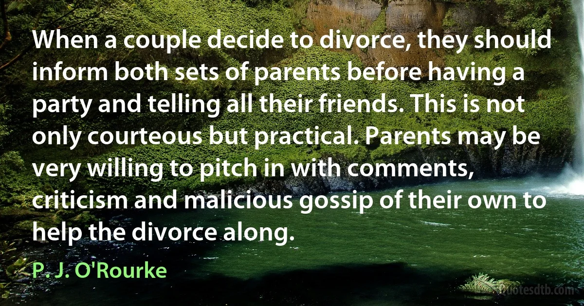 When a couple decide to divorce, they should inform both sets of parents before having a party and telling all their friends. This is not only courteous but practical. Parents may be very willing to pitch in with comments, criticism and malicious gossip of their own to help the divorce along. (P. J. O'Rourke)