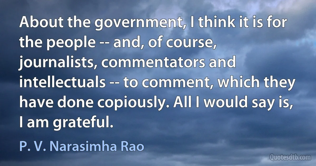 About the government, I think it is for the people -- and, of course, journalists, commentators and intellectuals -- to comment, which they have done copiously. All I would say is, I am grateful. (P. V. Narasimha Rao)