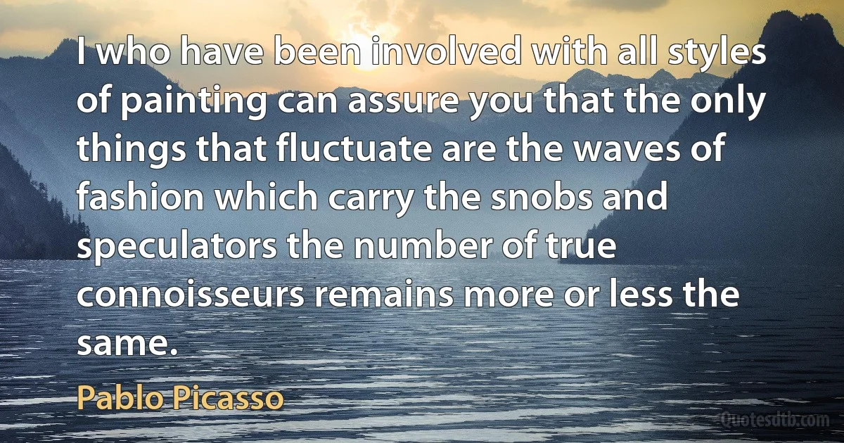 I who have been involved with all styles of painting can assure you that the only things that fluctuate are the waves of fashion which carry the snobs and speculators the number of true connoisseurs remains more or less the same. (Pablo Picasso)