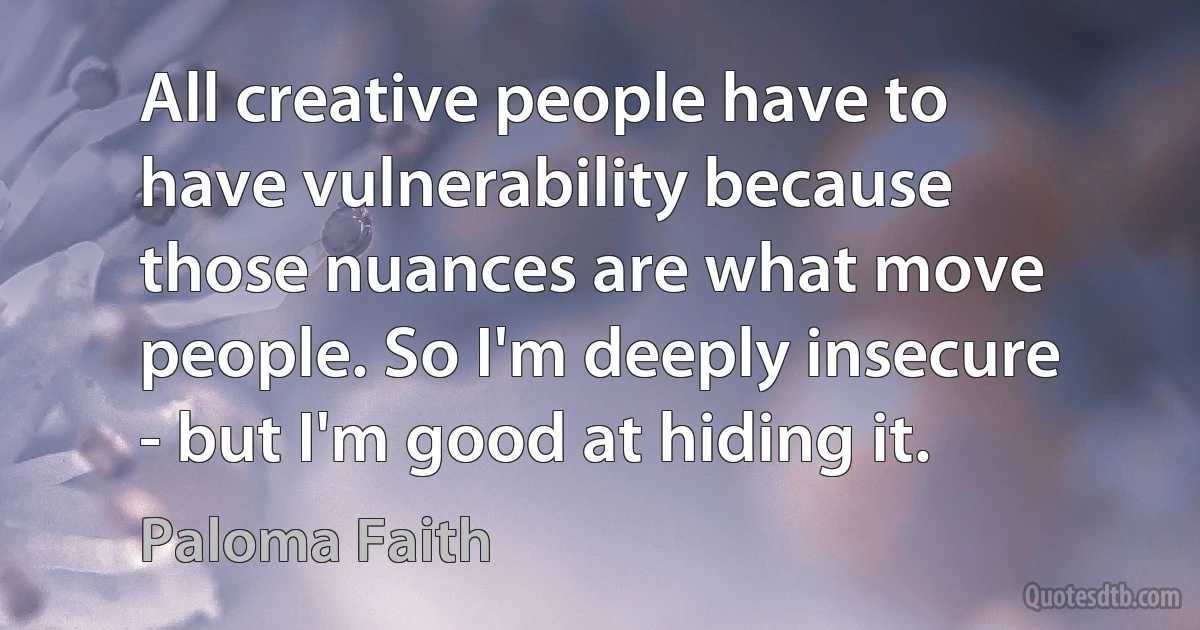 All creative people have to have vulnerability because those nuances are what move people. So I'm deeply insecure - but I'm good at hiding it. (Paloma Faith)