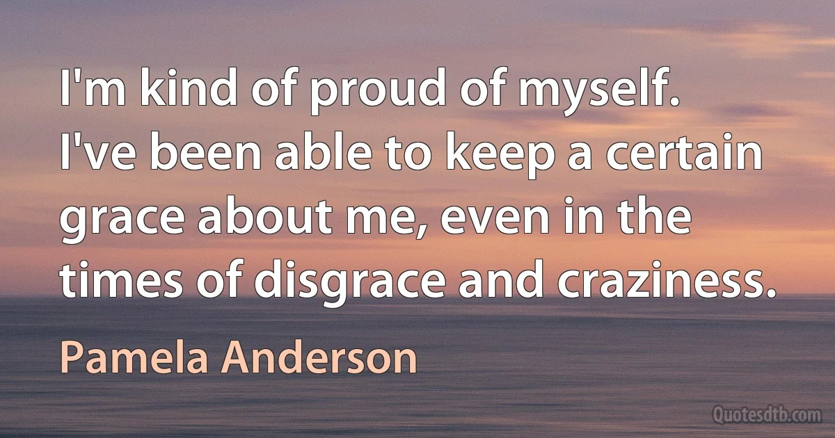 I'm kind of proud of myself. I've been able to keep a certain grace about me, even in the times of disgrace and craziness. (Pamela Anderson)