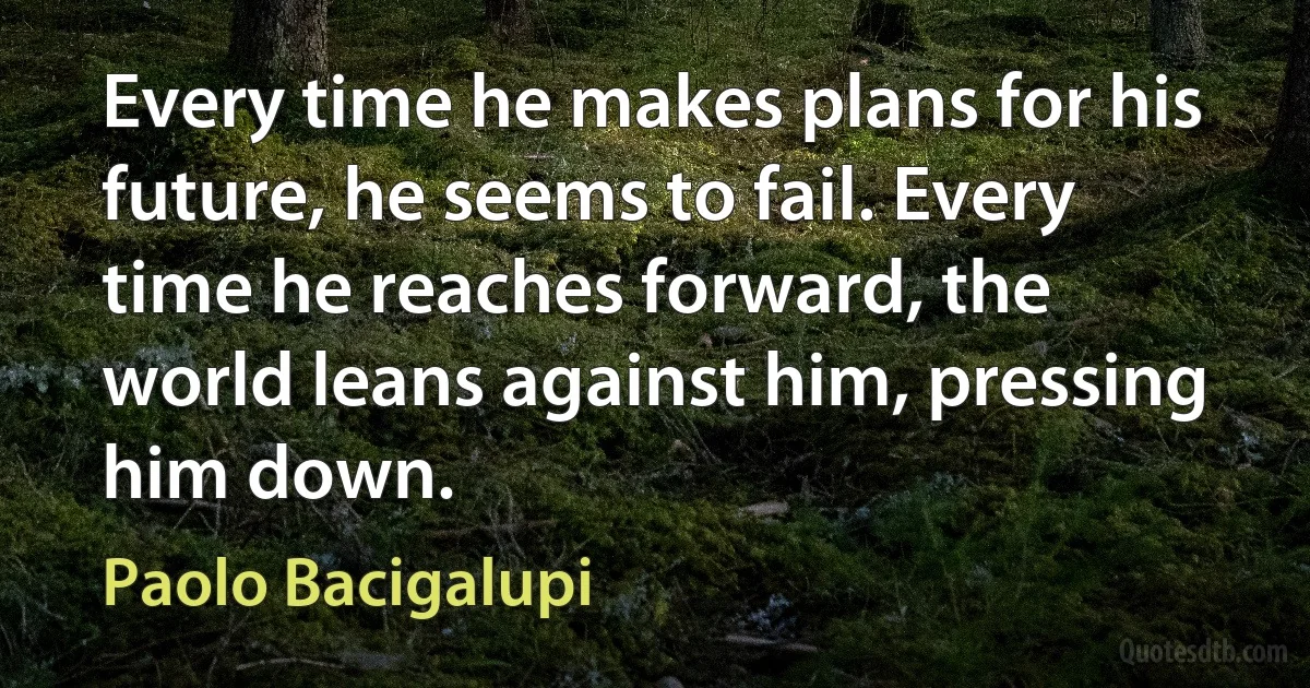 Every time he makes plans for his future, he seems to fail. Every time he reaches forward, the world leans against him, pressing him down. (Paolo Bacigalupi)