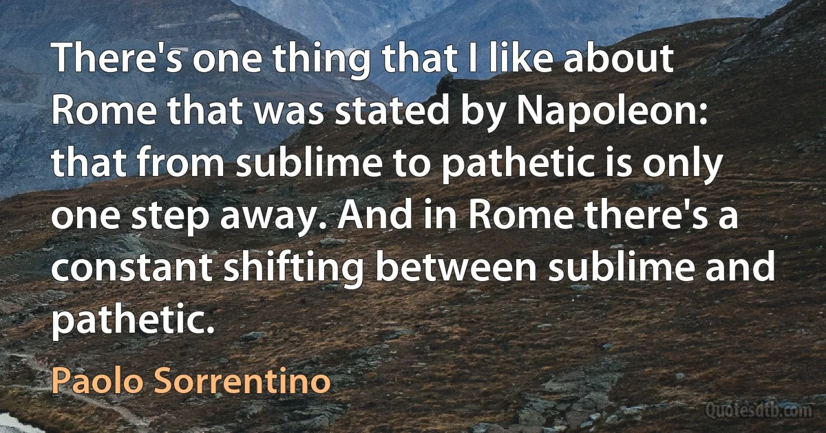 There's one thing that I like about Rome that was stated by Napoleon: that from sublime to pathetic is only one step away. And in Rome there's a constant shifting between sublime and pathetic. (Paolo Sorrentino)