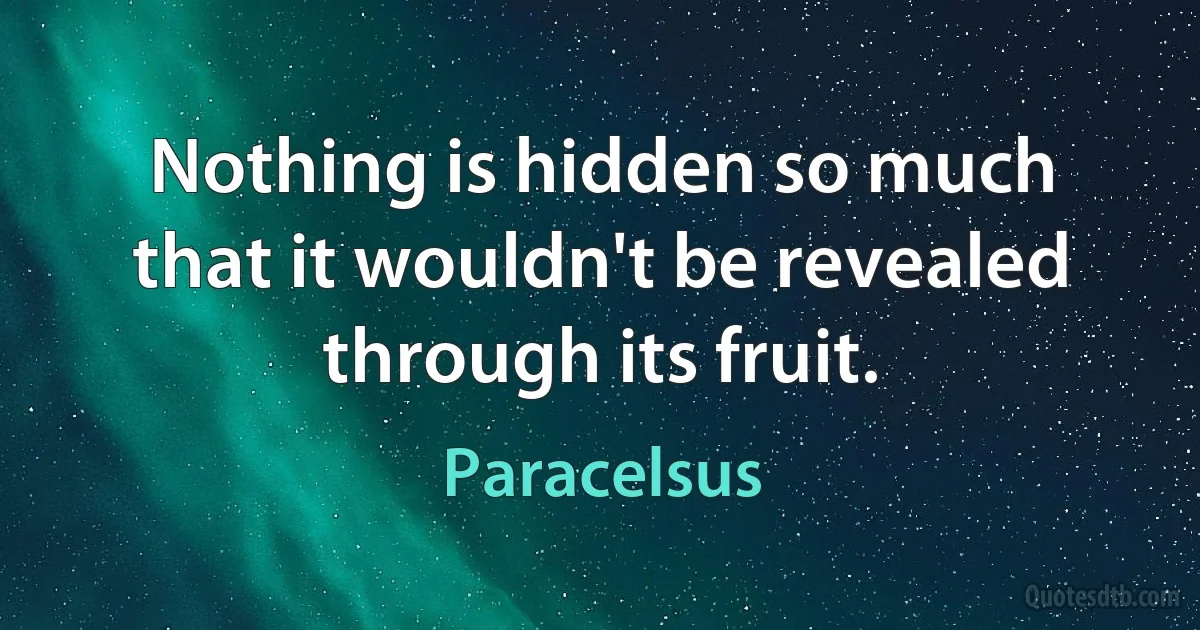 Nothing is hidden so much that it wouldn't be revealed through its fruit. (Paracelsus)