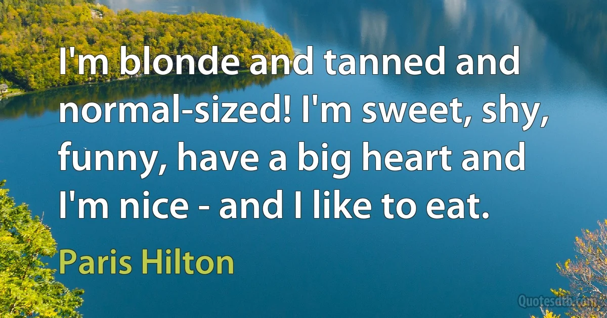 I'm blonde and tanned and normal-sized! I'm sweet, shy, funny, have a big heart and I'm nice - and I like to eat. (Paris Hilton)