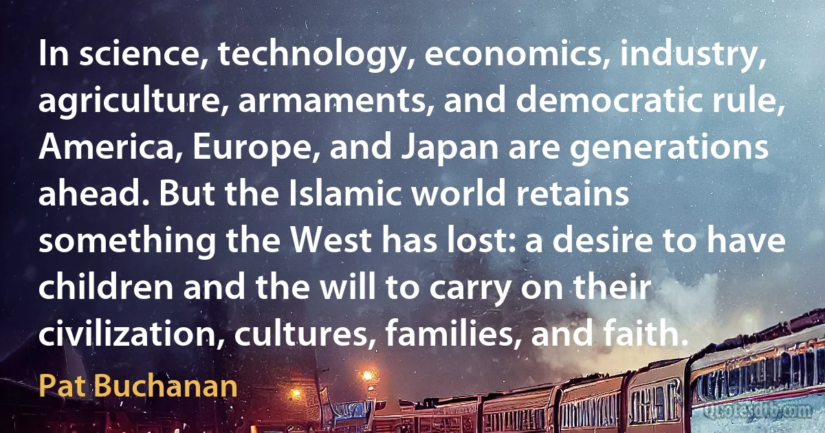 In science, technology, economics, industry, agriculture, armaments, and democratic rule, America, Europe, and Japan are generations ahead. But the Islamic world retains something the West has lost: a desire to have children and the will to carry on their civilization, cultures, families, and faith. (Pat Buchanan)