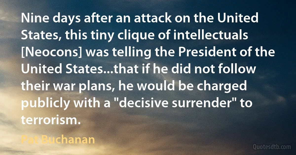 Nine days after an attack on the United States, this tiny clique of intellectuals [Neocons] was telling the President of the United States...that if he did not follow their war plans, he would be charged publicly with a "decisive surrender" to terrorism. (Pat Buchanan)