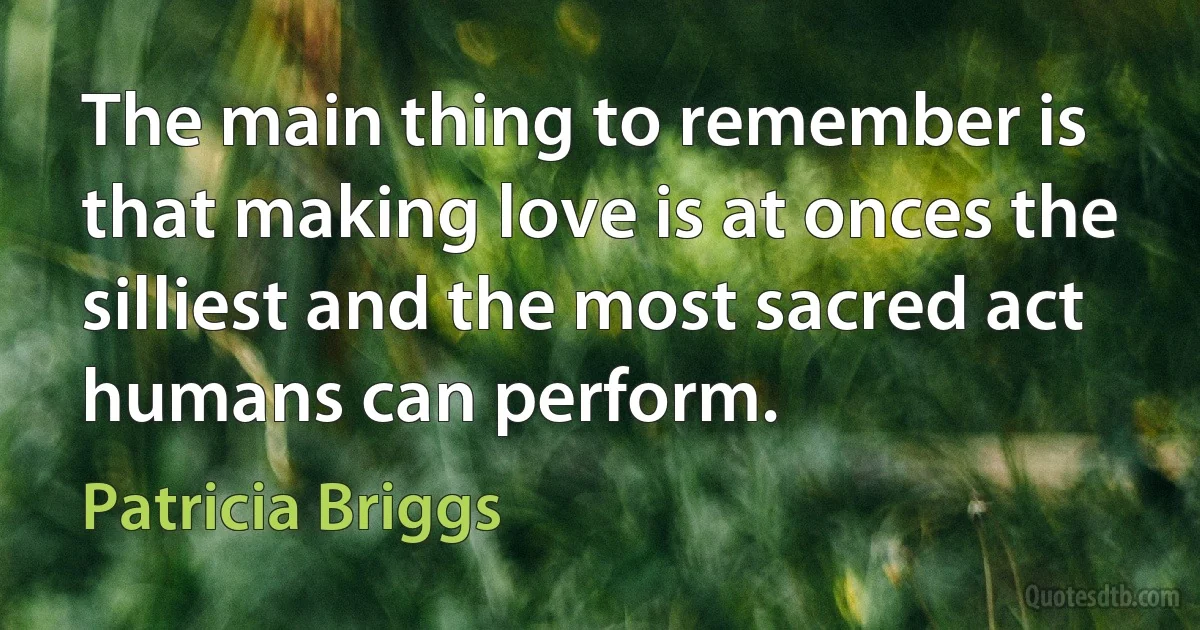 The main thing to remember is that making love is at onces the silliest and the most sacred act humans can perform. (Patricia Briggs)