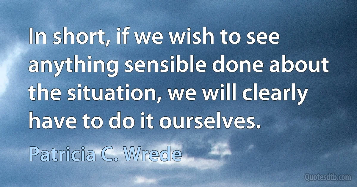 In short, if we wish to see anything sensible done about the situation, we will clearly have to do it ourselves. (Patricia C. Wrede)