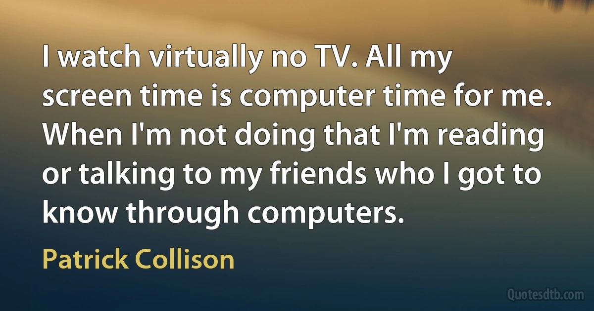 I watch virtually no TV. All my screen time is computer time for me. When I'm not doing that I'm reading or talking to my friends who I got to know through computers. (Patrick Collison)