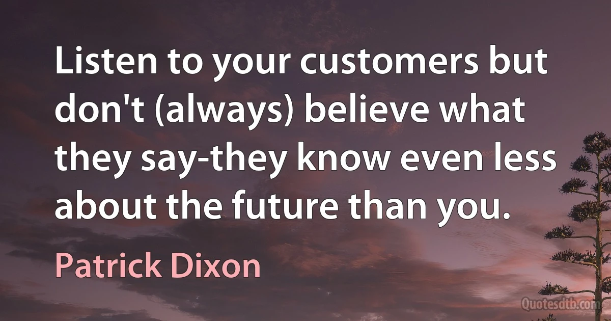 Listen to your customers but don't (always) believe what they say-they know even less about the future than you. (Patrick Dixon)