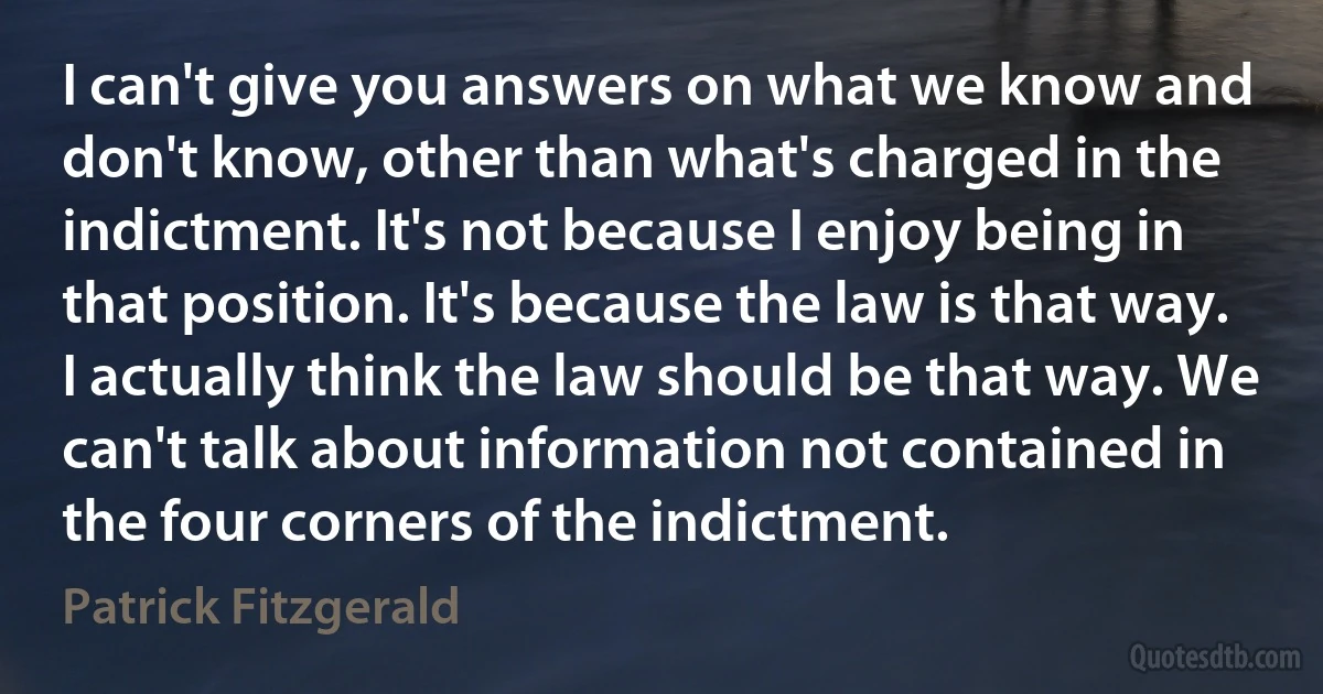 I can't give you answers on what we know and don't know, other than what's charged in the indictment. It's not because I enjoy being in that position. It's because the law is that way. I actually think the law should be that way. We can't talk about information not contained in the four corners of the indictment. (Patrick Fitzgerald)