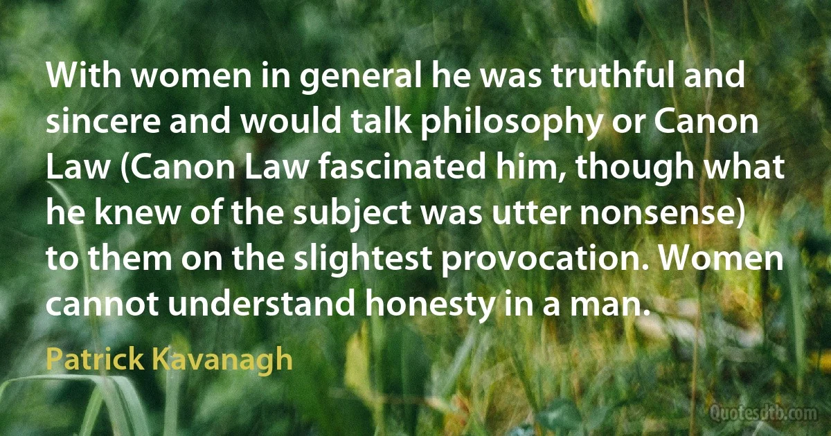 With women in general he was truthful and sincere and would talk philosophy or Canon Law (Canon Law fascinated him, though what he knew of the subject was utter nonsense) to them on the slightest provocation. Women cannot understand honesty in a man. (Patrick Kavanagh)