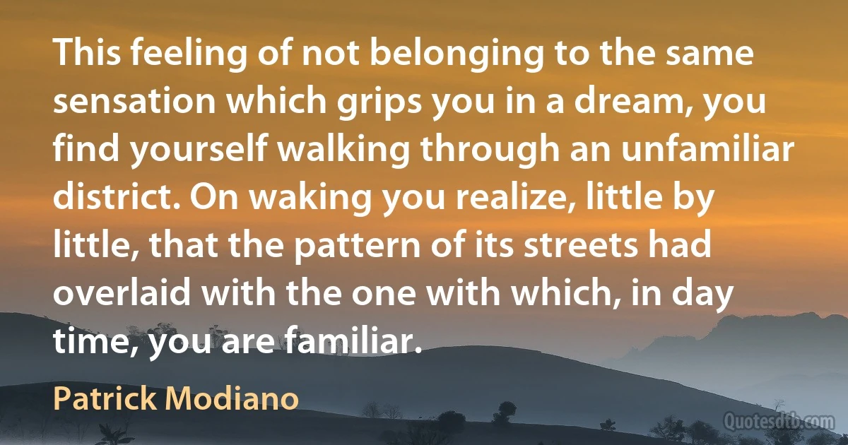 This feeling of not belonging to the same sensation which grips you in a dream, you find yourself walking through an unfamiliar district. On waking you realize, little by little, that the pattern of its streets had overlaid with the one with which, in day time, you are familiar. (Patrick Modiano)