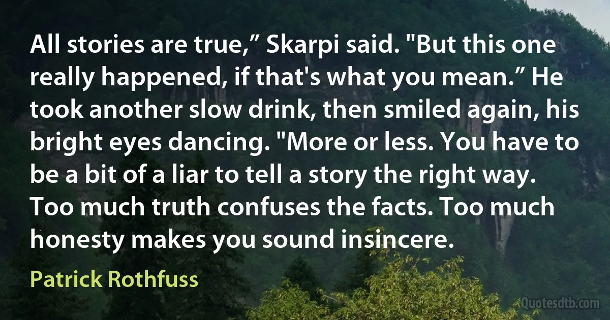 All stories are true,” Skarpi said. "But this one really happened, if that's what you mean.” He took another slow drink, then smiled again, his bright eyes dancing. "More or less. You have to be a bit of a liar to tell a story the right way. Too much truth confuses the facts. Too much honesty makes you sound insincere. (Patrick Rothfuss)