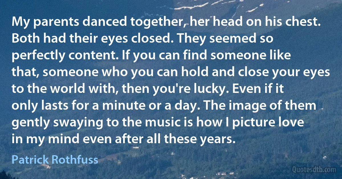 My parents danced together, her head on his chest. Both had their eyes closed. They seemed so perfectly content. If you can find someone like that, someone who you can hold and close your eyes to the world with, then you're lucky. Even if it only lasts for a minute or a day. The image of them gently swaying to the music is how I picture love in my mind even after all these years. (Patrick Rothfuss)