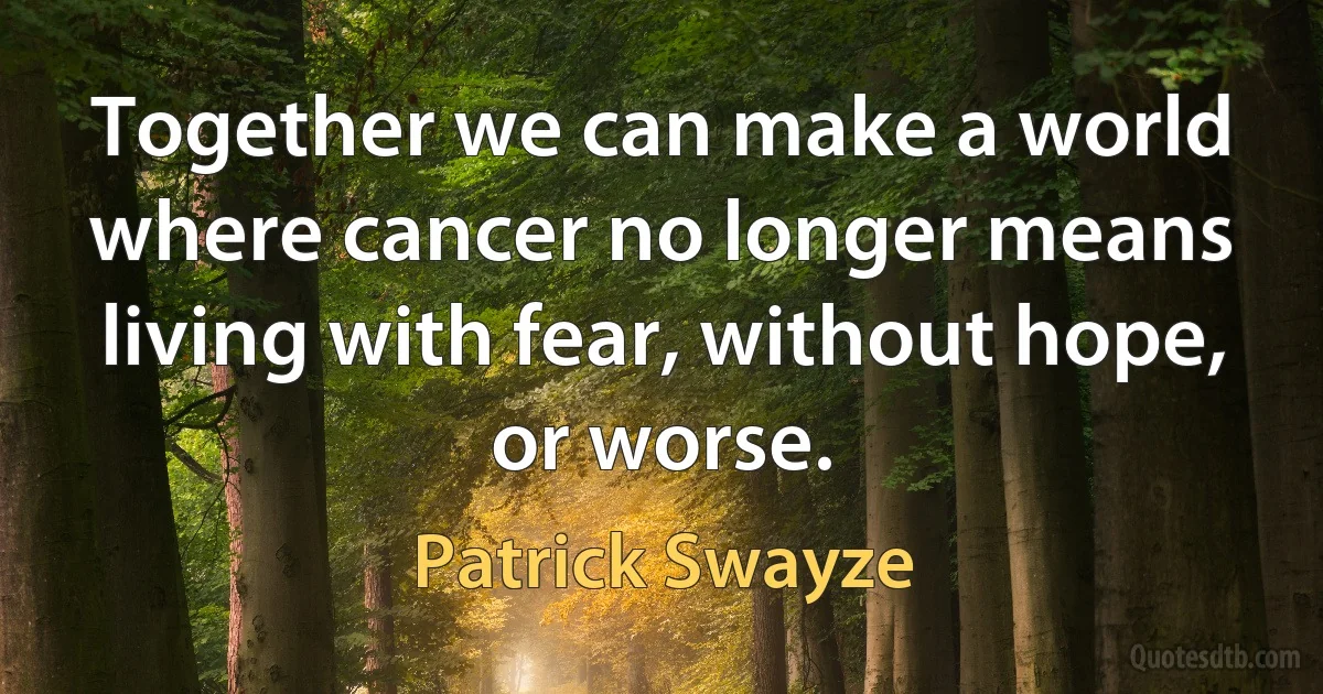 Together we can make a world where cancer no longer means living with fear, without hope, or worse. (Patrick Swayze)