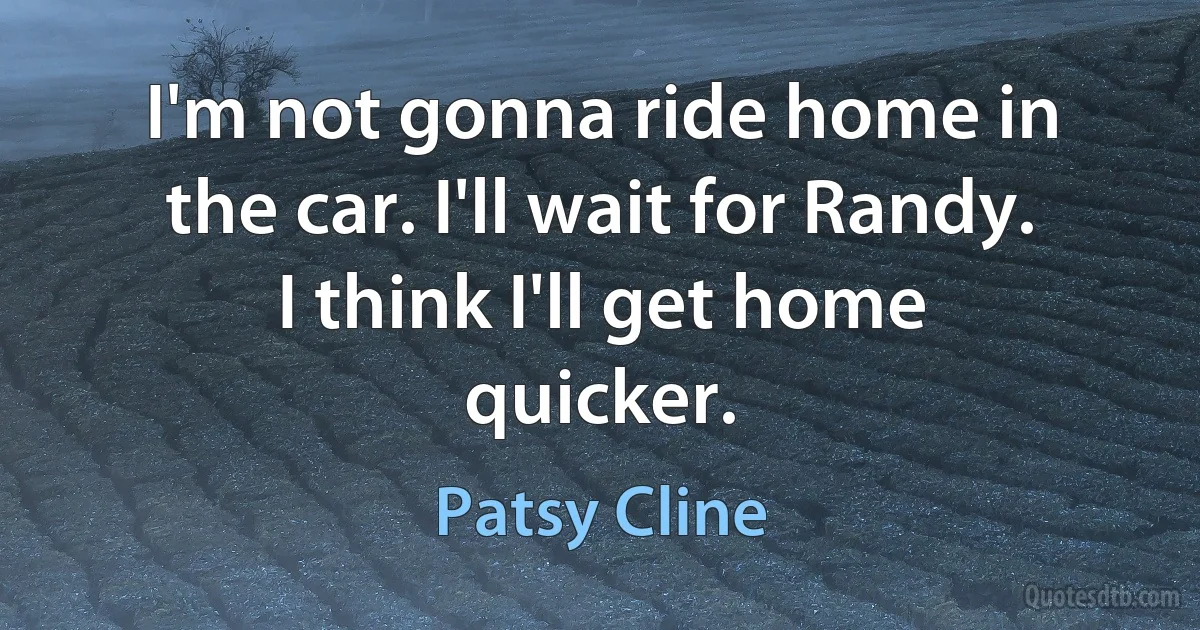 I'm not gonna ride home in the car. I'll wait for Randy. I think I'll get home quicker. (Patsy Cline)