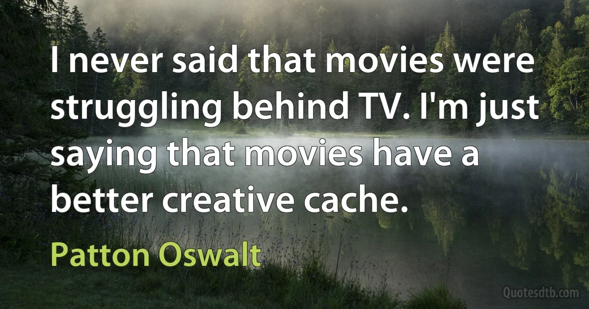 I never said that movies were struggling behind TV. I'm just saying that movies have a better creative cache. (Patton Oswalt)