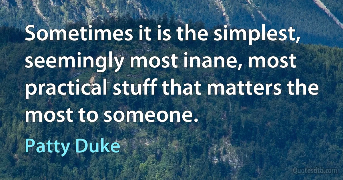 Sometimes it is the simplest, seemingly most inane, most practical stuff that matters the most to someone. (Patty Duke)